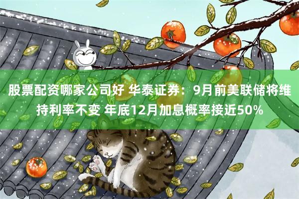 股票配资哪家公司好 华泰证券：9月前美联储将维持利率不变 年底12月加息概率接近50%