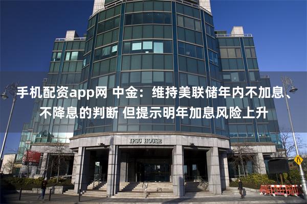 手机配资app网 中金：维持美联储年内不加息、不降息的判断 但提示明年加息风险上升