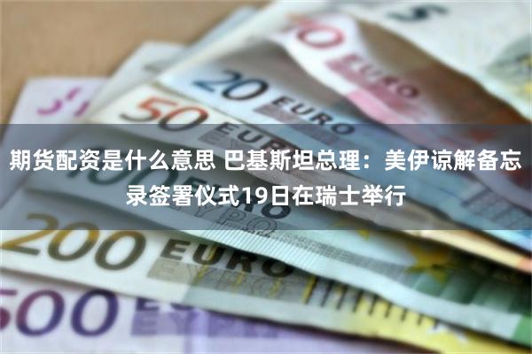 期货配资是什么意思 巴基斯坦总理：美伊谅解备忘录签署仪式19日在瑞士举行