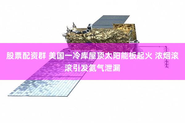 股票配资群 美国一冷库屋顶太阳能板起火 浓烟滚滚引发氨气泄漏