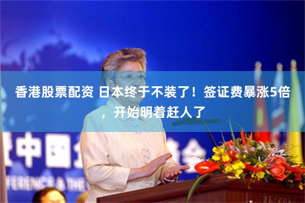 香港股票配资 日本终于不装了!签证费暴涨5倍,开始明着赶人了