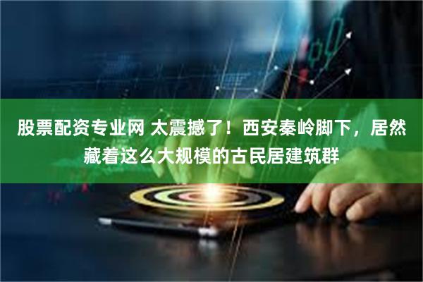 股票配资专业网 太震撼了！西安秦岭脚下，居然藏着这么大规模的古民居建筑群
