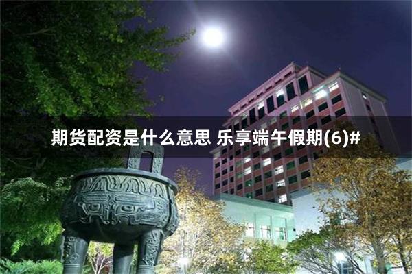期货配资是什么意思 乐享端午假期(6)#