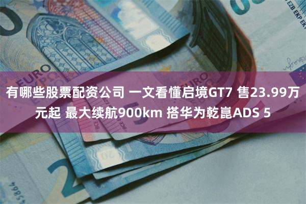 有哪些股票配资公司 一文看懂启境GT7 售23.99万元起 最大续航900km 搭华为乾崑ADS 5