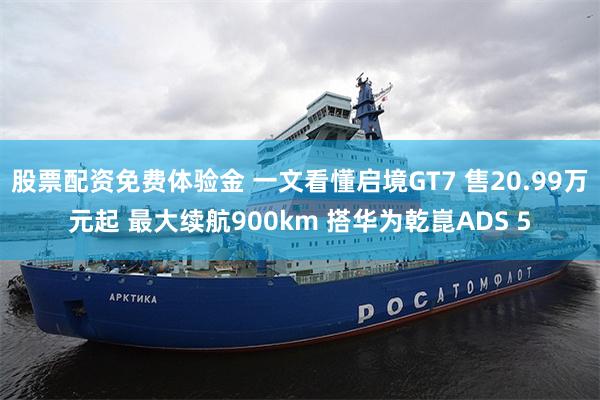 股票配资免费体验金 一文看懂启境GT7 售20.99万元起 最大续航900km 搭华为乾崑ADS 5