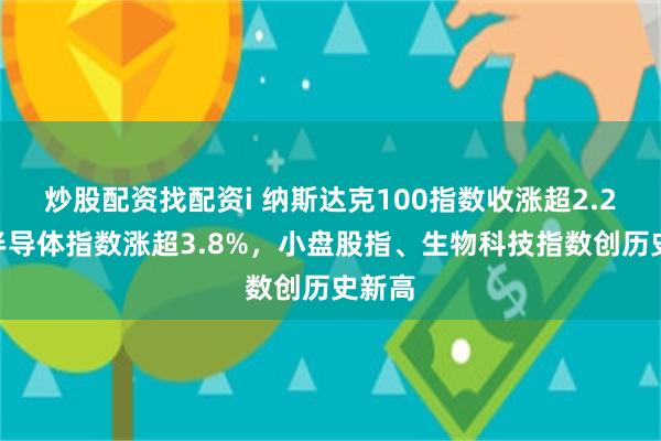 炒股配资找配资i 纳斯达克100指数收涨超2.2%，半导体指数涨超3.8%，小盘股指、生物科技指数创历史新高