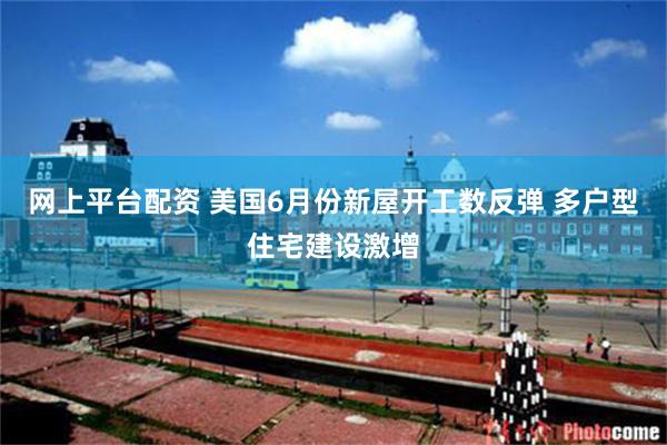 网上平台配资 美国6月份新屋开工数反弹 多户型住宅建设激增