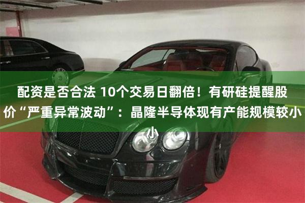 配资是否合法 10个交易日翻倍!有研硅提醒股价“严重异常波动”:晶隆半导体现有产能规模较小