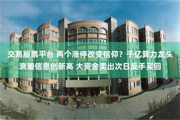 交易股票平台 两个涨停改变信仰?千亿算力龙头浪潮信息创新高 大资金卖出次日反手买回