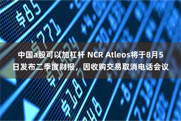 中国a股可以加杠杆 NCR Atleos将于8月5日发布二季度财报，因收购交易取消电话会议