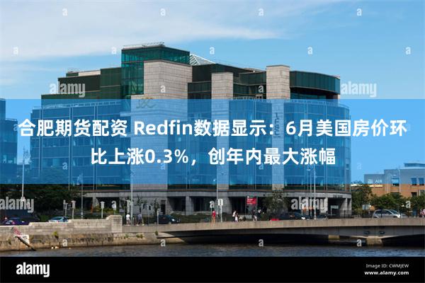 合肥期货配资 Redfin数据显示：6月美国房价环比上涨0.3%，创年内最大涨幅