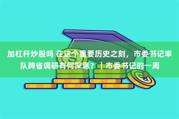 加杠杆炒股吗 在这个重要历史之刻，市委书记率队跨省调研有何深意？｜市委书记的一周