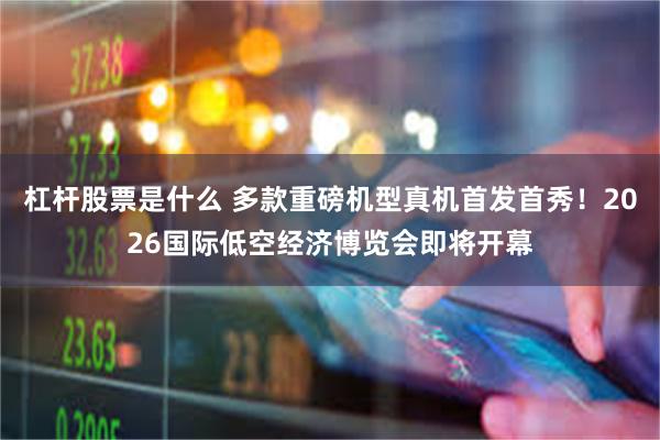 杠杆股票是什么 多款重磅机型真机首发首秀！2026国际低空经济博览会即将开幕