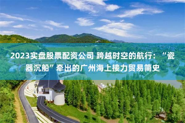 2023实盘股票配资公司 跨越时空的航行:“瓷器沉船”牵出的广州海上接力贸易简史