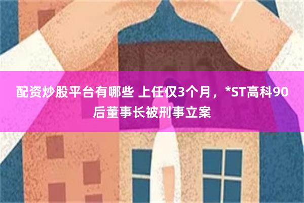 配资炒股平台有哪些 上任仅3个月，*ST高科90后董事长被刑事立案