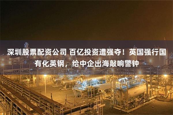 深圳股票配资公司 百亿投资遭强夺！英国强行国有化英钢，给中企出海敲响警钟