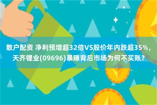 散户配资 净利预增超32倍VS股价年内跌超35%，天齐锂业(09696)暴赚背后市场为何不买账？