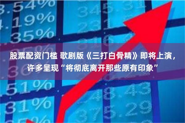 股票配资门槛 歌剧版《三打白骨精》即将上演，许多呈现“将彻底离开那些原有印象”