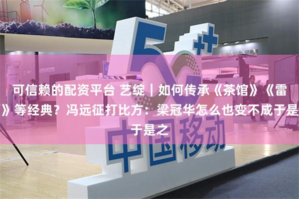 可信赖的配资平台 艺绽｜如何传承《茶馆》《雷雨》等经典？冯远征打比方：梁冠华怎么也变不成于是之