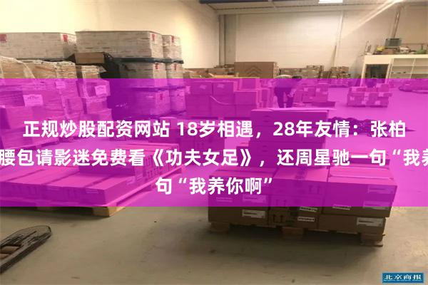 正规炒股配资网站 18岁相遇，28年友情：张柏芝自掏腰包请影迷免费看《功夫女足》，还周星驰一句“我养你啊”