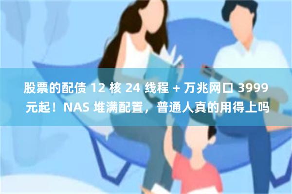 股票的配债 12 核 24 线程 + 万兆网口 3999 元起！NAS 堆满配置，普通人真的用得上吗