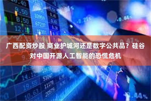 广西配资炒股 商业护城河还是数字公共品？硅谷对中国开源人工智能的恐慌危机
