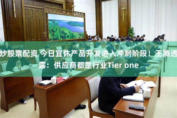 炒股票配资 今日宜休产品开发进入冲刺阶段！王腾透露：供应商都是行业Tier one