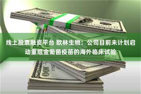 线上股票融资平台 欧林生物：公司目前未计划启动重组金葡菌疫苗的海外临床试验