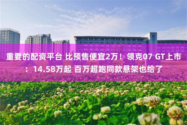 重要的配资平台 比预售便宜2万！领克07 GT上市：14.58万起 百万超跑同款悬架也给了