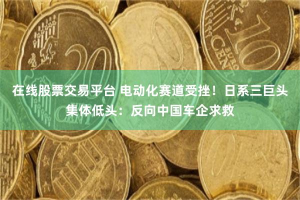 在线股票交易平台 电动化赛道受挫！日系三巨头集体低头：反向中国车企求救