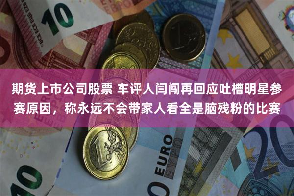 期货上市公司股票 车评人闫闯再回应吐槽明星参赛原因，称永远不会带家人看全是脑残粉的比赛