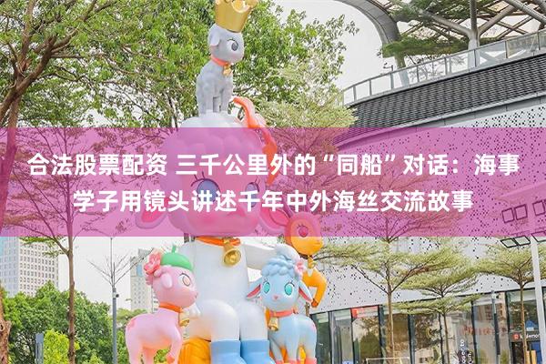 合法股票配资 三千公里外的“同船”对话：海事学子用镜头讲述千年中外海丝交流故事