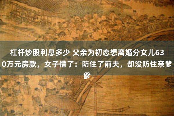 杠杆炒股利息多少 父亲为初恋想离婚分女儿630万元房款,女子懵了:防住了前夫,却没防住亲爹