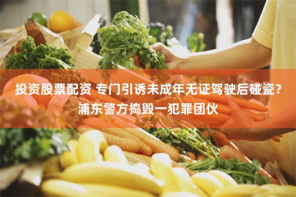 投资股票配资 专门引诱未成年无证驾驶后碰瓷？浦东警方捣毁一犯罪团伙