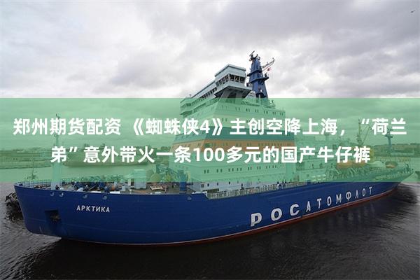 郑州期货配资 《蜘蛛侠4》主创空降上海，“荷兰弟”意外带火一条100多元的国产牛仔裤