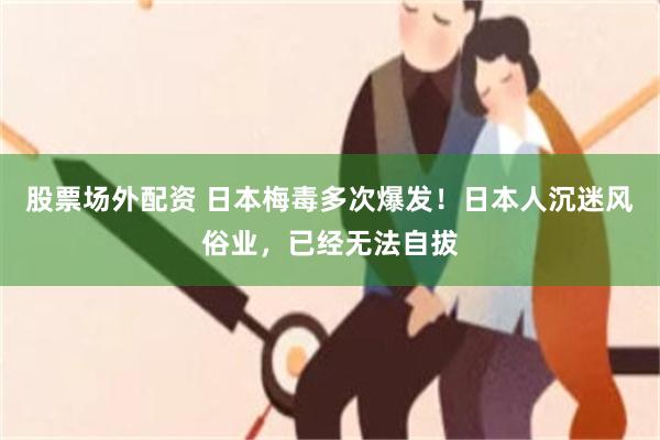股票场外配资 日本梅毒多次爆发！日本人沉迷风俗业，已经无法自拔