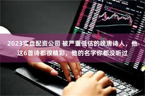 2023实盘配资公司 被严重低估的晚唐诗人,他这6首诗都很精彩,他的名字你都没听过