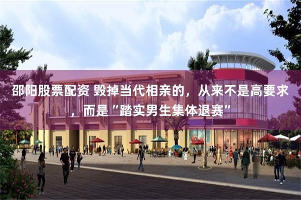 邵阳股票配资 毁掉当代相亲的，从来不是高要求，而是“踏实男生集体退赛”