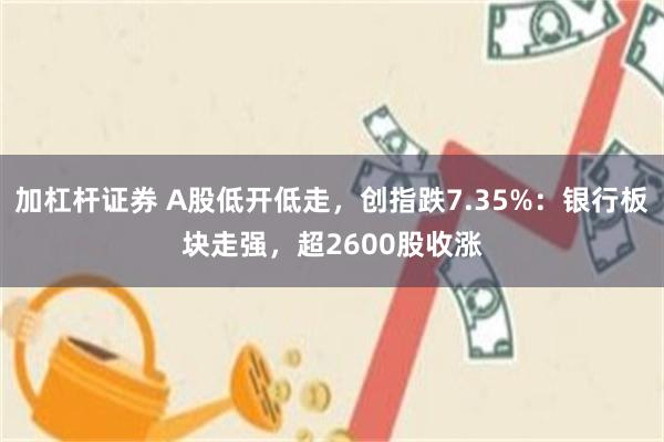 加杠杆证券 A股低开低走，创指跌7.35%：银行板块走强，超2600股收涨