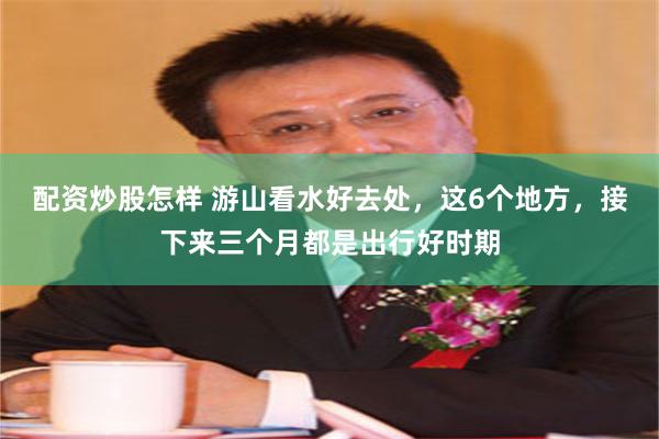 配资炒股怎样 游山看水好去处，这6个地方，接下来三个月都是出行好时期