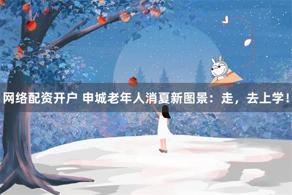 网络配资开户 申城老年人消夏新图景：走，去上学！