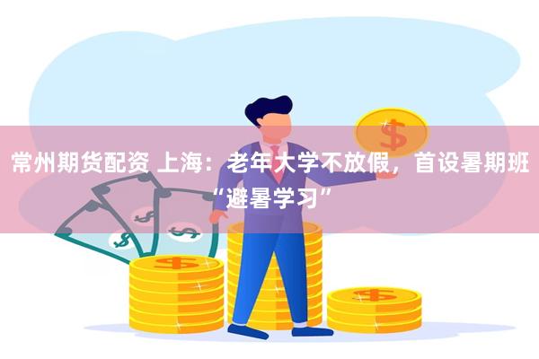 常州期货配资 上海：老年大学不放假，首设暑期班“避暑学习”