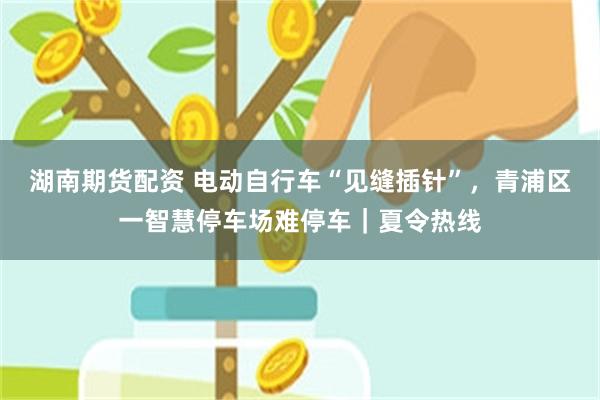 湖南期货配资 电动自行车“见缝插针”，青浦区一智慧停车场难停车｜夏令热线