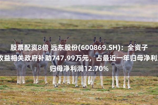 股票配资8倍 远东股份(600869.SH)：全资子公司获与收益相关政府补助747.99万元，占最近一年归母净利润12.70%