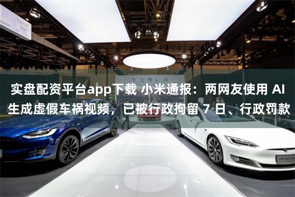 实盘配资平台app下载 小米通报：两网友使用 AI 生成虚假车祸视频，已被行政拘留 7 日、行政罚款