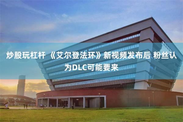 炒股玩杠杆 《艾尔登法环》新视频发布后 粉丝认为DLC可能要来
