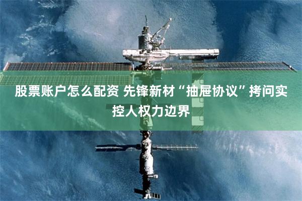 股票账户怎么配资 先锋新材“抽屉协议”拷问实控人权力边界