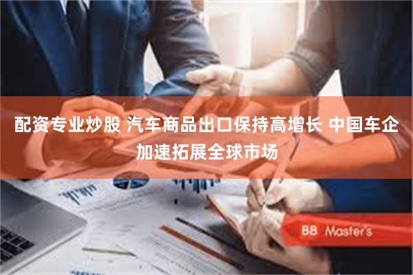 配资专业炒股 汽车商品出口保持高增长 中国车企加速拓展全球市场