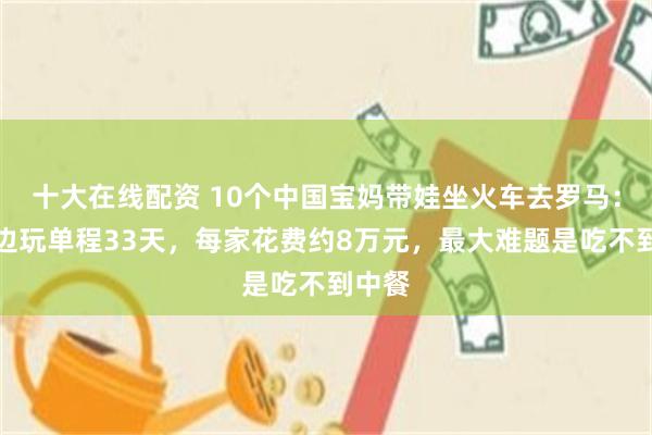 十大在线配资 10个中国宝妈带娃坐火车去罗马：边走边玩单程33天，每家花费约8万元，最大难题是吃不到中餐