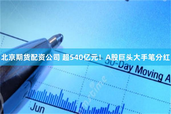 北京期货配资公司 超540亿元！A股巨头大手笔分红